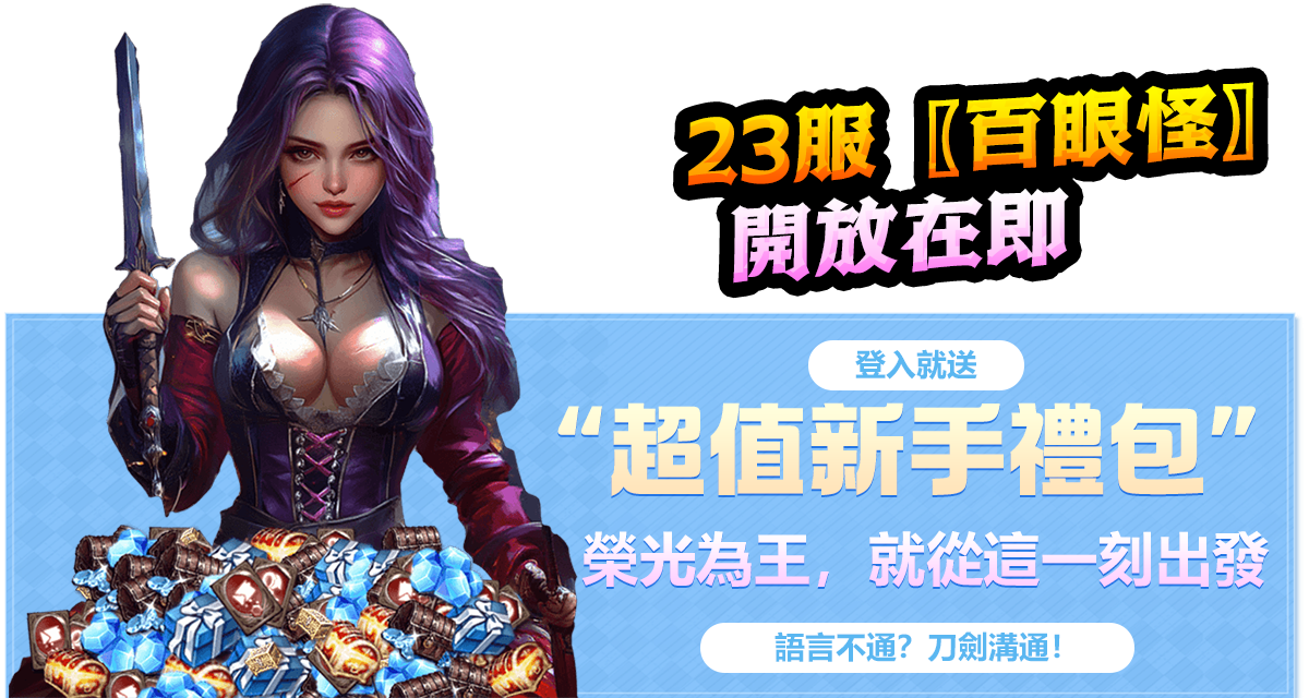 23服【百眼怪】開放在即
登入就送超值新手禮包
榮光為王，就從這一刻出發 
語言不通？刀劍溝通！